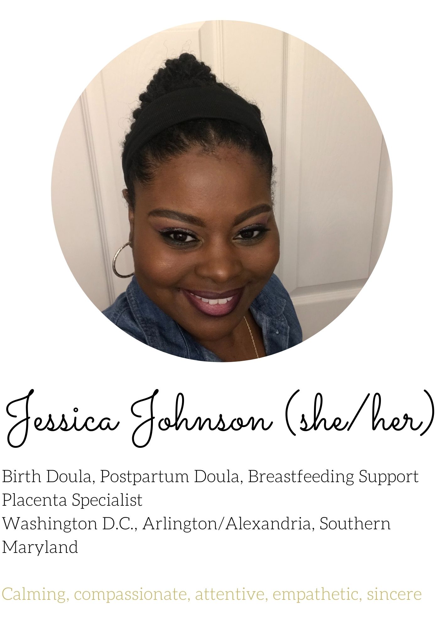 Jessica Johnson Birth Doula, Postpartum Doula, Breastfeeding Support Placenta Specialist Washington D.C., Arlington/Alexandria, Southern Maryland   Calming, compassionate, attentive, empathetic, sincere